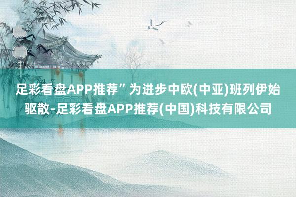 足彩看盘APP推荐”　　为进步中欧(中亚)班列伊始驱散-足彩看盘APP推荐(中国)科技有限公司