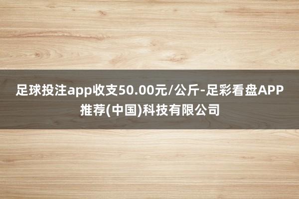 足球投注app收支50.00元/公斤-足彩看盘APP推荐(中国)科技有限公司
