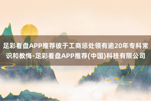 足彩看盘APP推荐彼于工商惩处领有逾20年专科常识和教悔-足彩看盘APP推荐(中国)科技有限公司