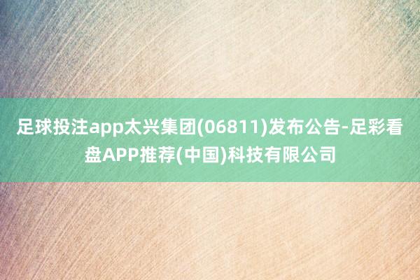 足球投注app太兴集团(06811)发布公告-足彩看盘APP推荐(中国)科技有限公司