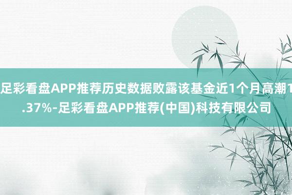 足彩看盘APP推荐历史数据败露该基金近1个月高潮1.37%-足彩看盘APP推荐(中国)科技有限公司