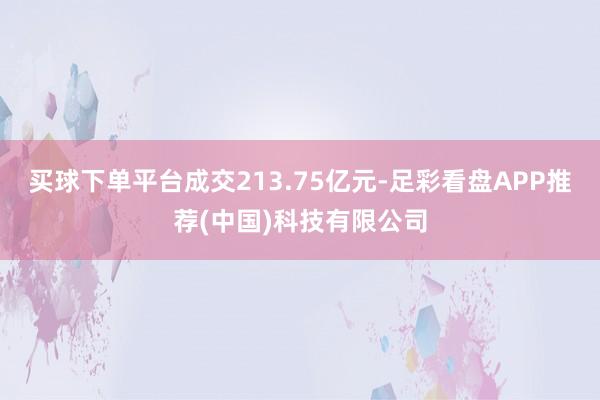 买球下单平台成交213.75亿元-足彩看盘APP推荐(中国)科技有限公司