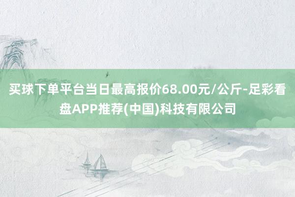 买球下单平台当日最高报价68.00元/公斤-足彩看盘APP推荐(中国)科技有限公司