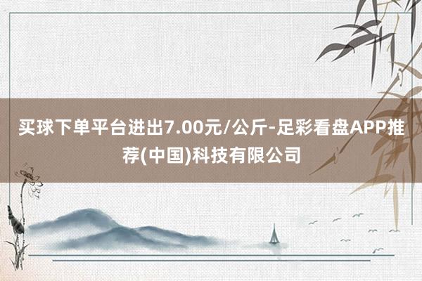 买球下单平台进出7.00元/公斤-足彩看盘APP推荐(中国)科技有限公司