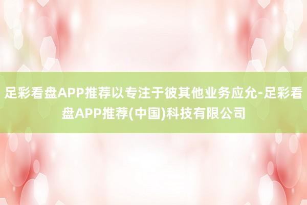 足彩看盘APP推荐以专注于彼其他业务应允-足彩看盘APP推荐(中国)科技有限公司