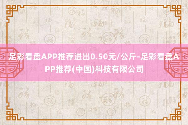 足彩看盘APP推荐进出0.50元/公斤-足彩看盘APP推荐(中国)科技有限公司