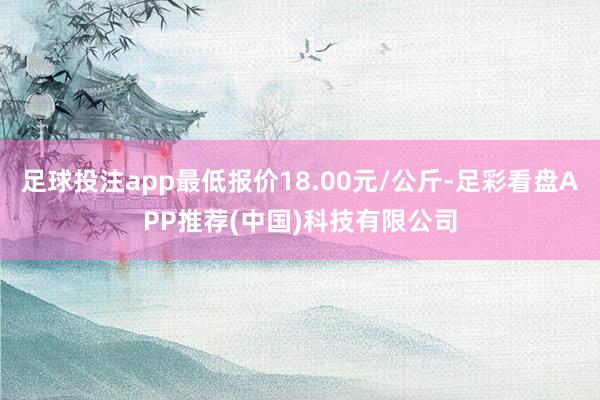 足球投注app最低报价18.00元/公斤-足彩看盘APP推荐(中国)科技有限公司