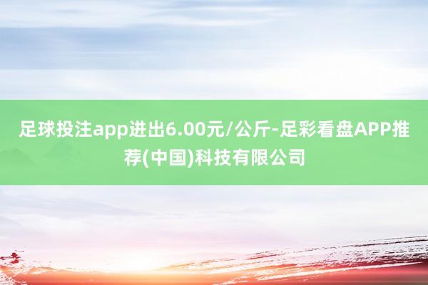 足球投注app进出6.00元/公斤-足彩看盘APP推荐(中国)科技有限公司