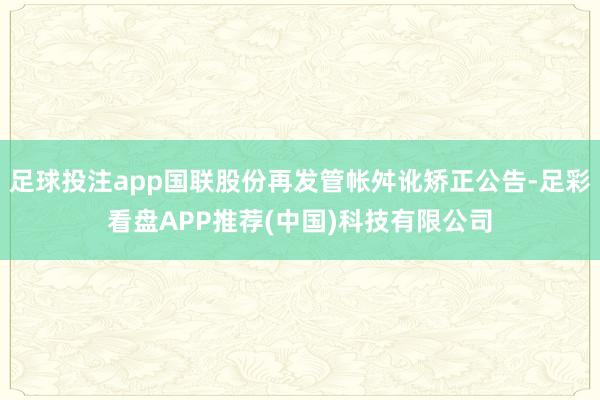 足球投注app国联股份再发管帐舛讹矫正公告-足彩看盘APP推荐(中国)科技有限公司