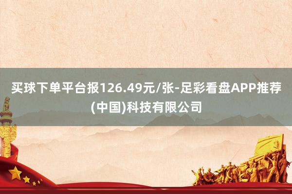 买球下单平台报126.49元/张-足彩看盘APP推荐(中国)科技有限公司