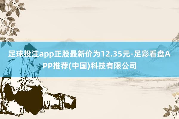 足球投注app正股最新价为12.35元-足彩看盘APP推荐(中国)科技有限公司