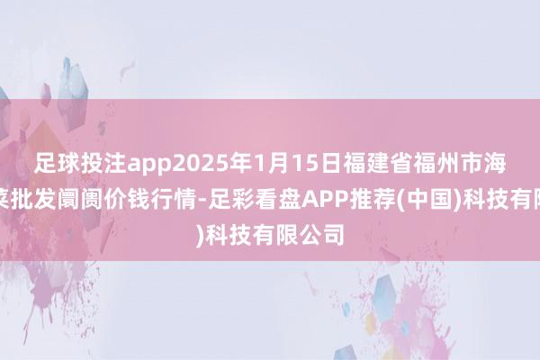 足球投注app2025年1月15日福建省福州市海峡蔬菜批发阛阓价钱行情-足彩看盘APP推荐(中国)科技有限公司