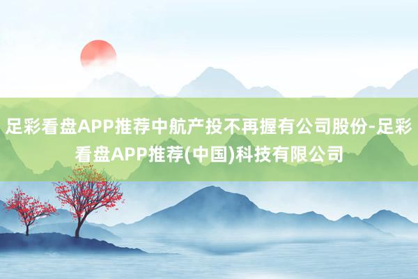 足彩看盘APP推荐中航产投不再握有公司股份-足彩看盘APP推荐(中国)科技有限公司