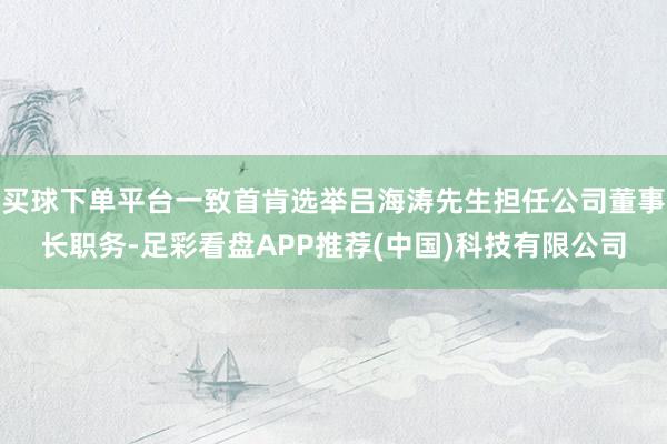 买球下单平台一致首肯选举吕海涛先生担任公司董事长职务-足彩看盘APP推荐(中国)科技有限公司