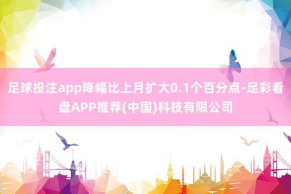 足球投注app降幅比上月扩大0.1个百分点-足彩看盘APP推荐(中国)科技有限公司