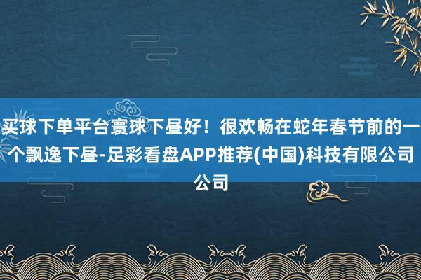 买球下单平台寰球下昼好！很欢畅在蛇年春节前的一个飘逸下昼-足彩看盘APP推荐(中国)科技有限公司