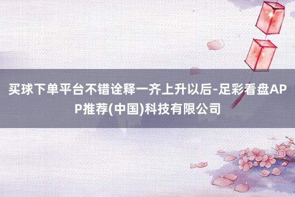 买球下单平台不错诠释一齐上升以后-足彩看盘APP推荐(中国)科技有限公司