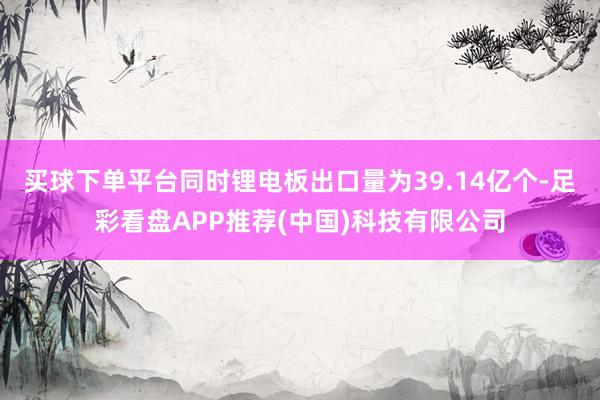 买球下单平台同时锂电板出口量为39.14亿个-足彩看盘APP推荐(中国)科技有限公司