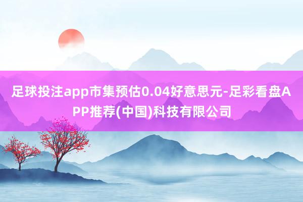 足球投注app市集预估0.04好意思元-足彩看盘APP推荐(中国)科技有限公司