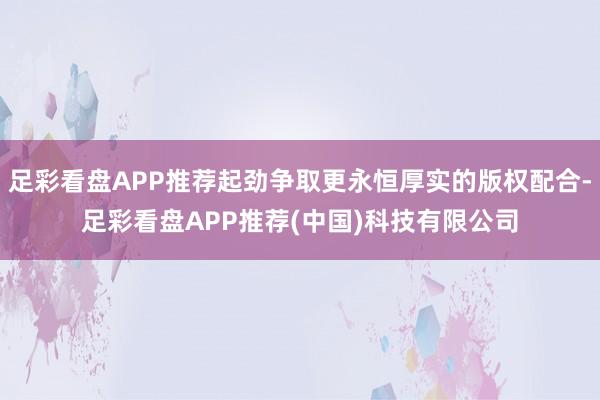 足彩看盘APP推荐起劲争取更永恒厚实的版权配合-足彩看盘APP推荐(中国)科技有限公司
