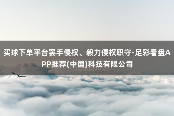 买球下单平台罢手侵权、毅力侵权职守-足彩看盘APP推荐(中国)科技有限公司