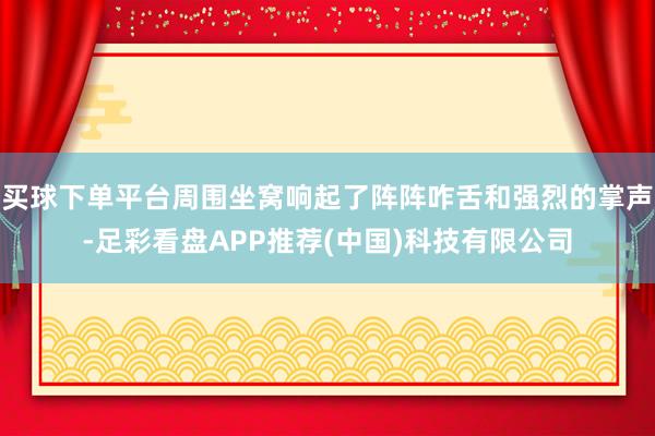 买球下单平台周围坐窝响起了阵阵咋舌和强烈的掌声-足彩看盘APP推荐(中国)科技有限公司