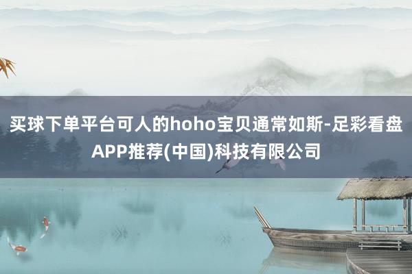 买球下单平台可人的hoho宝贝通常如斯-足彩看盘APP推荐(中国)科技有限公司