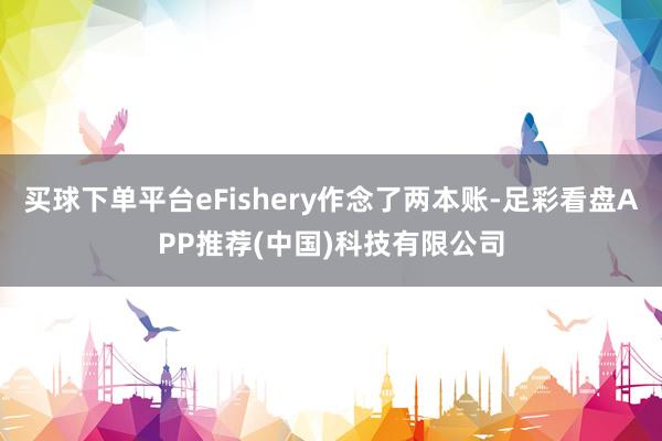 买球下单平台eFishery作念了两本账-足彩看盘APP推荐(中国)科技有限公司