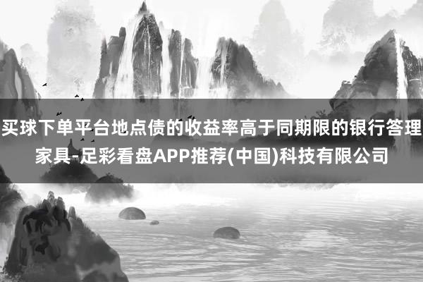 买球下单平台地点债的收益率高于同期限的银行答理家具-足彩看盘APP推荐(中国)科技有限公司