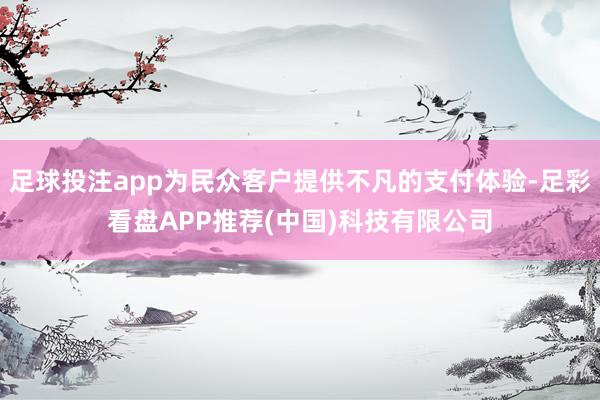 足球投注app为民众客户提供不凡的支付体验-足彩看盘APP推荐(中国)科技有限公司