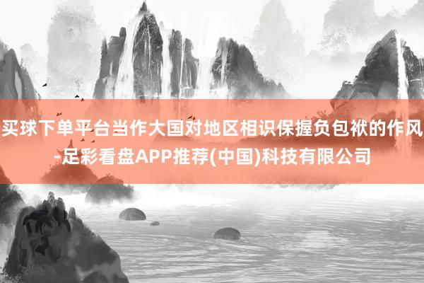 买球下单平台当作大国对地区相识保握负包袱的作风-足彩看盘APP推荐(中国)科技有限公司