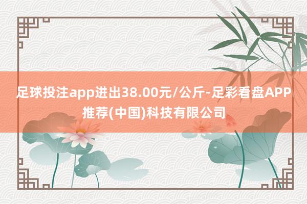 足球投注app进出38.00元/公斤-足彩看盘APP推荐(中国)科技有限公司