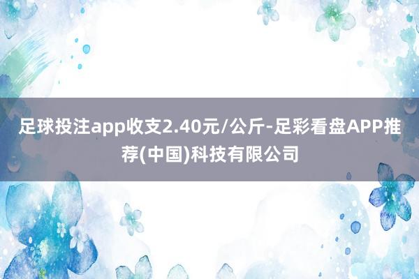 足球投注app收支2.40元/公斤-足彩看盘APP推荐(中国)科技有限公司