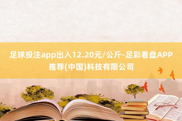 足球投注app出入12.20元/公斤-足彩看盘APP推荐(中国)科技有限公司