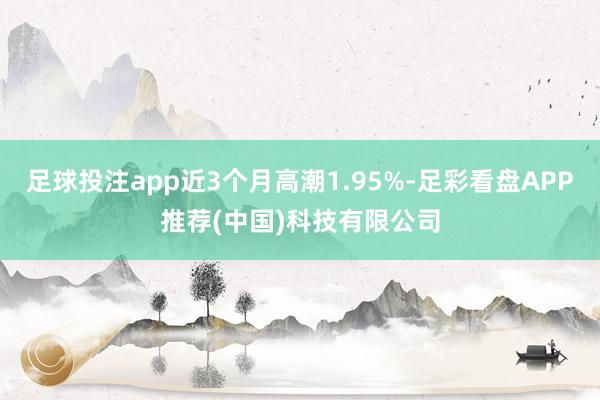 足球投注app近3个月高潮1.95%-足彩看盘APP推荐(中国)科技有限公司