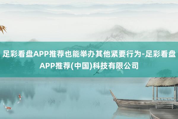 足彩看盘APP推荐也能举办其他紧要行为-足彩看盘APP推荐(中国)科技有限公司