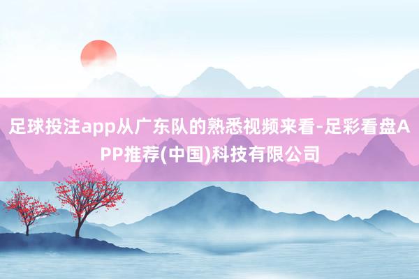 足球投注app从广东队的熟悉视频来看-足彩看盘APP推荐(中国)科技有限公司