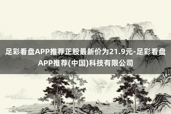 足彩看盘APP推荐正股最新价为21.9元-足彩看盘APP推荐(中国)科技有限公司