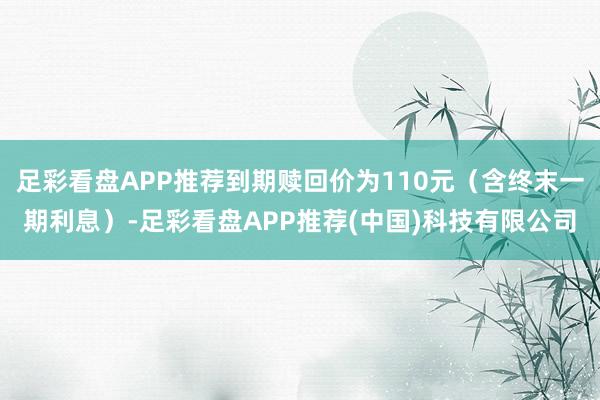 足彩看盘APP推荐到期赎回价为110元（含终末一期利息）-足彩看盘APP推荐(中国)科技有限公司