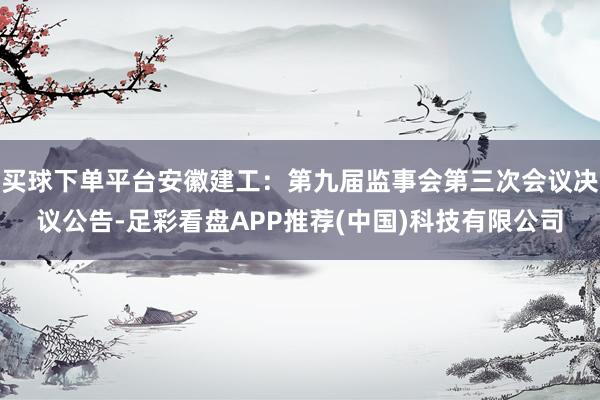 买球下单平台安徽建工：第九届监事会第三次会议决议公告-足彩看盘APP推荐(中国)科技有限公司