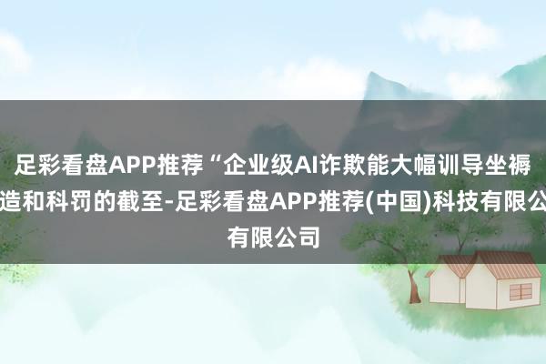 足彩看盘APP推荐“企业级AI诈欺能大幅训导坐褥制造和科罚的截至-足彩看盘APP推荐(中国)科技有限公司