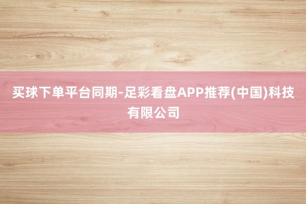 买球下单平台　　同期-足彩看盘APP推荐(中国)科技有限公司