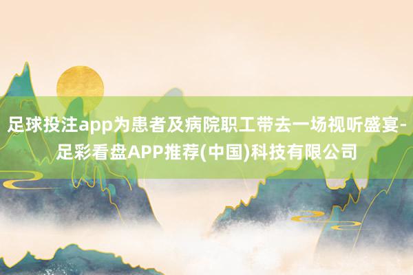 足球投注app为患者及病院职工带去一场视听盛宴-足彩看盘APP推荐(中国)科技有限公司