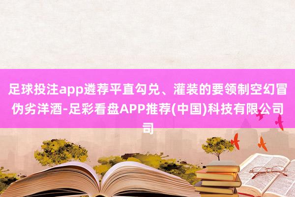 足球投注app遴荐平直勾兑、灌装的要领制空幻冒伪劣洋酒-足彩看盘APP推荐(中国)科技有限公司