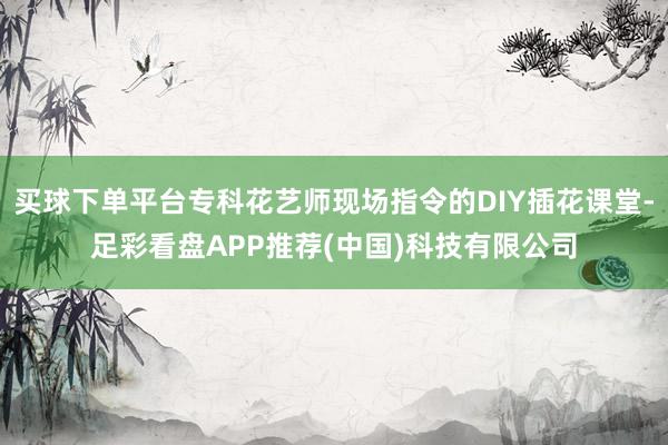 买球下单平台专科花艺师现场指令的DIY插花课堂-足彩看盘APP推荐(中国)科技有限公司