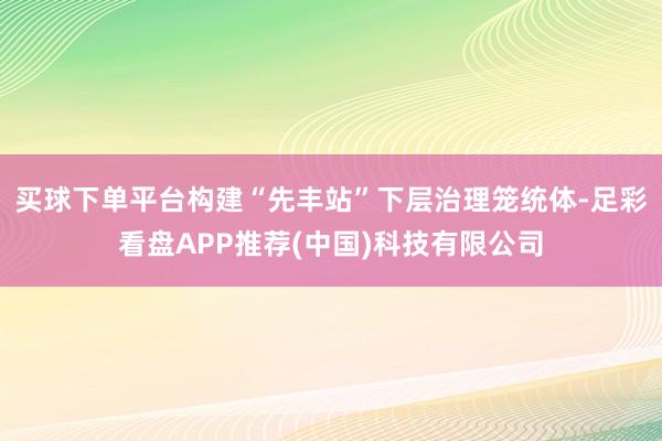 买球下单平台构建“先丰站”下层治理笼统体-足彩看盘APP推荐(中国)科技有限公司
