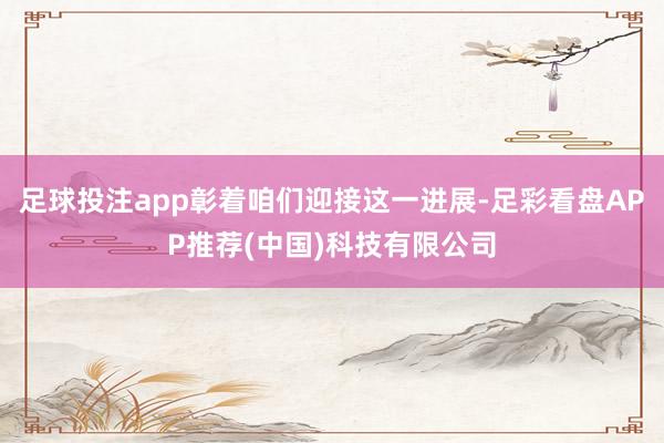 足球投注app彰着咱们迎接这一进展-足彩看盘APP推荐(中国)科技有限公司