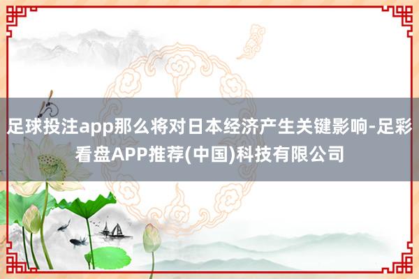 足球投注app那么将对日本经济产生关键影响-足彩看盘APP推荐(中国)科技有限公司