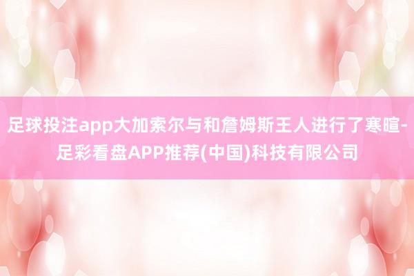 足球投注app大加索尔与和詹姆斯王人进行了寒暄-足彩看盘APP推荐(中国)科技有限公司