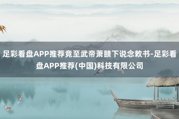 足彩看盘APP推荐竟至武帝萧赜下说念敕书-足彩看盘APP推荐(中国)科技有限公司